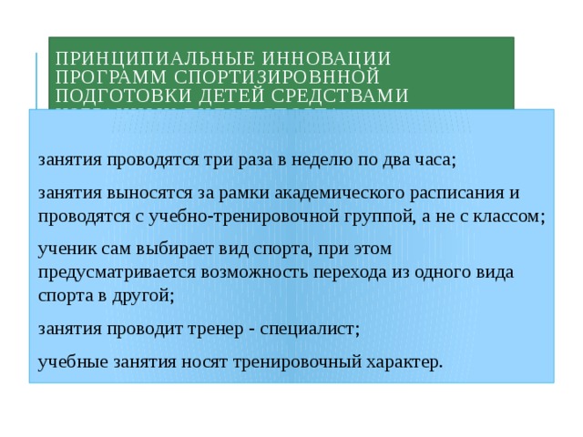 Принципиальные инновации программ спортизировнной подготовки детей средствами избранных видов спорта занятия проводятся три paзa в неделю по два часа; занятия выносятся за рамки академического расписания и проводятся с учебно-тренировочной группой, а не с классом; ученик сам выбирает вид спорта, при этом предусматривается возможность перехода из одного вида спорта в другой; занятия проводит тренер - специалист; учебные занятия носят тренировочный характер. 