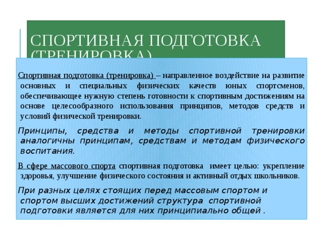 Спортивная подготовка (тренировка)  Спортивная подготовка (тренировка) – направленное воздействие на развитие основных и специальных физических качеств юных спортсменов, обеспечивающее нужную степень готовности к спортивным достижениям на основе целесообразного использования принципов, методов средств и условий физической тренировки. Принципы, средства и методы спортивной тренировки аналогичны принципам, средствам и методам физического воспитания. В сфере массового спорта спортивная подготовка имеет целью: укрепление здоровья, улучшение физического состояния и активный отдых школьников. При разных целях стоящих перед массовым спортом и спортом высших достижений структура спортивной подготовки является для них принципиально общей . 