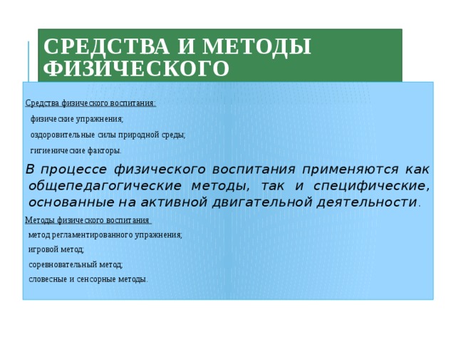 Средства и методы физического воспитания  Средства физического воспитания:  физические упражнения;  оздоровительные силы природной среды;  гигиенические факторы. В процессе физического воспитания применяются как общепедагогические методы, так и специфические, основанные на активной двигательной деятельности . Методы  физического воспитания метод регламентированного упражнения; игровой метод; соревновательный метод; словесные и сенсорные методы. 
