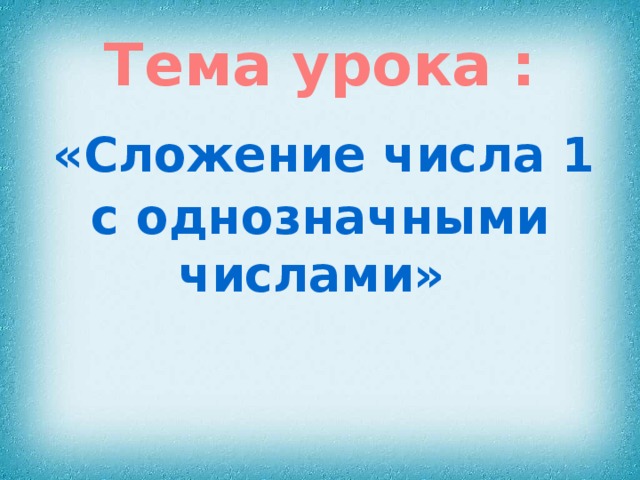 Тема урока :  «Сложение числа 1 с однозначными числами» 