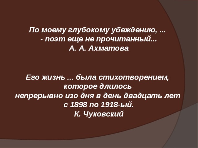 По моему глубокому убеждению, ... - поэт еще не прочитанный... А. А. Ахматова Его жизнь ... была стихотворением, которое длилось непрерывно изо дня в день двадцать лет с 1898 по 1918-ый. К. Чуковский 