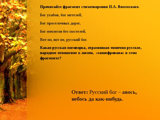 Прочитайте фрагмент стихотворения П.А. Вяземского . Бог ухабов, бог метелей, Бог проселочных дорог, Бог ночлегов без постелей, Вот он, вот он, русский бог. Какая русская поговорка, отразившая типично русское, народное отношение к жизни,  «зашифрована» в этом фрагменте? Ответ:  Русский бог –  авось, небось да как-нибудь . 