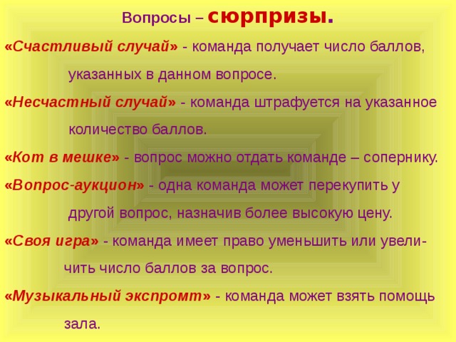 Вопросы – сюрпризы . « Счастливый случай » - команда получает число баллов,  указанных в данном вопросе. « Несчастный случай »  - команда штрафуется на указанное  количество баллов. « Кот в мешке » - вопрос можно отдать команде – сопернику. « Вопрос-аукцион » - одна команда может перекупить у  другой вопрос, назначив более высокую цену. « Своя игра » - команда имеет право уменьшить или увели-  чить число баллов за вопрос. « Музыкальный экспромт » - команда может взять помощь  зала. 