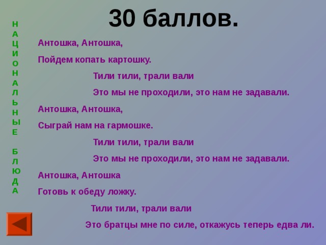 30 баллов.  Антошка, Антошка, Пойдем копать картошку.  Тили тили, трали вали  Это мы не проходили, это нам не задавали. Антошка, Антошка, Сыграй нам на гармошке.  Тили тили, трали вали  Это мы не проходили, это нам не задавали. Антошка, Антошка Готовь к обеду ложку.  Тили тили, трали вали  Это братцы мне по силе, откажусь теперь едва ли.  Н  А  Ц  И  ОН  А  Л  Ь  Н  ЫЕ   Б  Л  ЮД  А  
