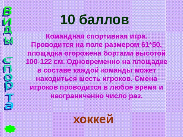 10 баллов Командная спортивная игра. Проводится на поле размером 61*50, площадка огорожена бортами высотой 100-122 см. Одновременно на площадке в составе каждой команды может находиться шесть игроков. Смена игроков проводится в любое время и неограниченно число раз. хоккей 