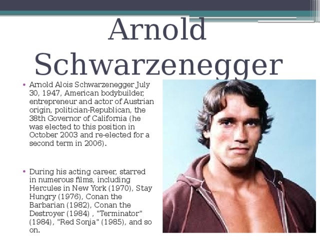 Arnold Schwarzenegger Arnold Alois Schwarzenegger July 30, 1947, American bodybuilder, entrepreneur and actor of Austrian origin, politician-Republican, the 38th Governor of California (he was elected to this position in October 2003 and re-elected for a second term in 2006). During his acting career, starred in numerous films, including Hercules in New York (1970), Stay Hungry (1976), Conan the Barbarian (1982), Conan the Destroyer (1984) , 