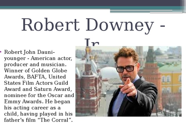 Robert Downey - Jr. Robert John Dauni-younger - American actor, producer and musician. Winner of Golden Globe Awards, BAFTA, United States Film Actors Guild Award and Saturn Award, nominee for the Oscar and Emmy Awards. He began his acting career as a child, having played in his father's film “The Corral”. 