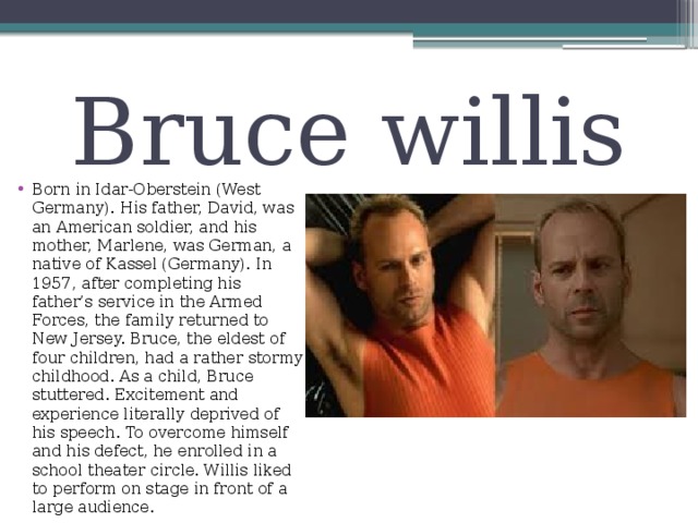 Bruce willis Born in Idar-Oberstein (West Germany). His father, David, was an American soldier, and his mother, Marlene, was German, a native of Kassel (Germany). In 1957, after completing his father’s service in the Armed Forces, the family returned to New Jersey. Bruce, the eldest of four children, had a rather stormy childhood. As a child, Bruce stuttered. Excitement and experience literally deprived of his speech. To overcome himself and his defect, he enrolled in a school theater circle. Willis liked to perform on stage in front of a large audience. 