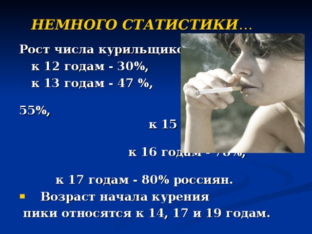 НЕМНОГО СТАТИСТИКИ … Рост числа курильщиков  к 12 годам - 30%,  к 13 годам - 47 %, к 14 годам - 55%, к 15 годам - 65% , к 16 годам - 78%, к 17 годам - 80% россиян.  Возраст начала курения  пики относятся к 14, 17 и 19 годам.  