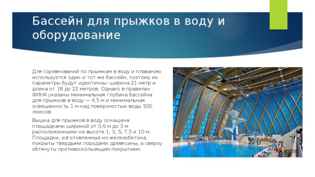 Бассейн для прыжков в воду и оборудование    Для соревнований по прыжкам в воду и плаванию используется один и тот же бассейн, поэтому их параметры будут идентичны: ширина 21 метр и длина от 18 до 22 метров. Однако в правилах ФИНА указаны минимальная глубина бассейна для прыжков в воду — 4,5 м и минимальная освещенность 1 м над поверхностью воды 500 люксов. Вышка для прыжков в воду оснащена площадками шириной от 0,6 м до 3 м расположенными на высоте 1, 3, 5, 7,5 и 10 м. Площадки, изготовленные из железобетона, покрыты твердыми породами древесины, а сверху обтянуты противоскользящим покрытием.  