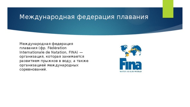 Международная федерация плавания   Международная федерация плавания (фр. Fédération Internationale de Natation, FINA) — организация, которая занимается развитием прыжков в воду, а также организацией международных соревнований.  