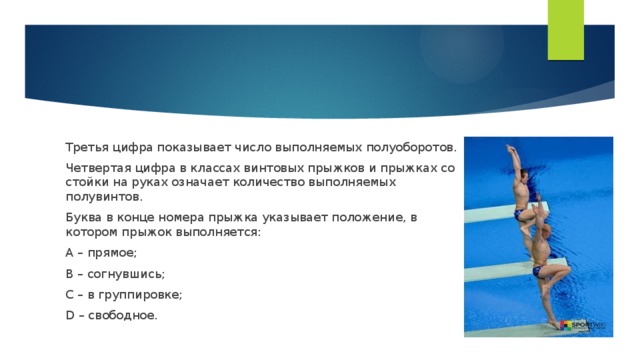 Третья цифра показывает число выполняемых полуоборотов. Четвертая цифра в классах винтовых прыжков и прыжках со стойки на руках означает количество выполняемых полувинтов. Буква в конце номера прыжка указывает положение, в котором прыжок выполняется: А – прямое; В – согнувшись; C – в группировке; D – свободное.  