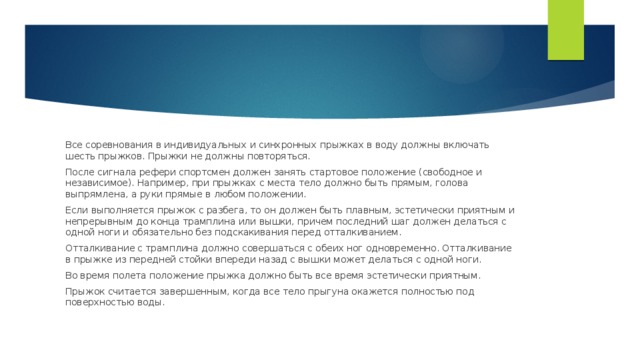 Все соревнования в индивидуальных и синхронных прыжках в воду должны включать шесть прыжков. Прыжки не должны повторяться. После сигнала рефери спортсмен должен занять стартовое положение (свободное и независимое). Например, при прыжках с места тело должно быть прямым, голова выпрямлена, а руки прямые в любом положении. Если выполняется прыжок с разбега, то он должен быть плавным, эстетически приятным и непрерывным до конца трамплина или вышки, причем последний шаг должен делаться с одной ноги и обязательно без подскакивания перед отталкиванием. Отталкивание с трамплина должно совершаться с обеих ног одновременно. Отталкивание в прыжке из передней стойки впереди назад с вышки может делаться с одной ноги. Во время полета положение прыжка должно быть все время эстетически приятным. Прыжок считается завершенным, когда все тело прыгуна окажется полностью под поверхностью воды. 