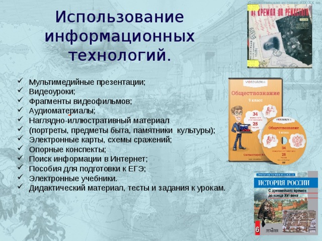  Использование информационных технологий. Мультимедийные презентации; Видеоуроки; Фрагменты видеофильмов; Аудиоматериалы; Наглядно-иллюстративный материал (портреты, предметы быта, памятники культуры); Электронные карты, схемы сражений; Опорные конспекты; Поиск информации в Интернет; Пособия для подготовки к ЕГЭ; Электронные учебники. Дидактический материал, тесты и задания к урокам. - 