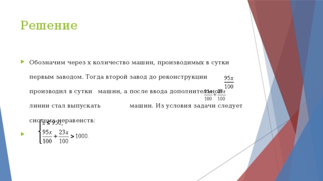 Решение Обозначим через х количество машин, производимых в сутки первым заводом. Тогда второй завод до реконструкции производил в сутки машин, а после ввода дополнительной линии стал выпускать машин. Из условия задачи следует система неравенств: 