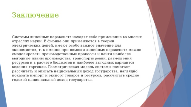 Заключение Системы линейных неравенств находят себе применение во многих отраслях науки. В физике они применяются в теории электрических цепей, имеют особо важное значение для экономистов, т. к именно при помощи линейных неравенств можно смоделировать производственные процессы и найти наиболее выгодные планы производства, транспортировки, размещения ресурсов и в расчете бюджетов и наиболее выгодных вариантов ведения торговли. Геометрическая модель системы помогает рассчитать и описать национальный доход государства, наглядно показать импорт и экспорт товаров и ресурсов, рассчитать средне годовой национальный доход государства. 