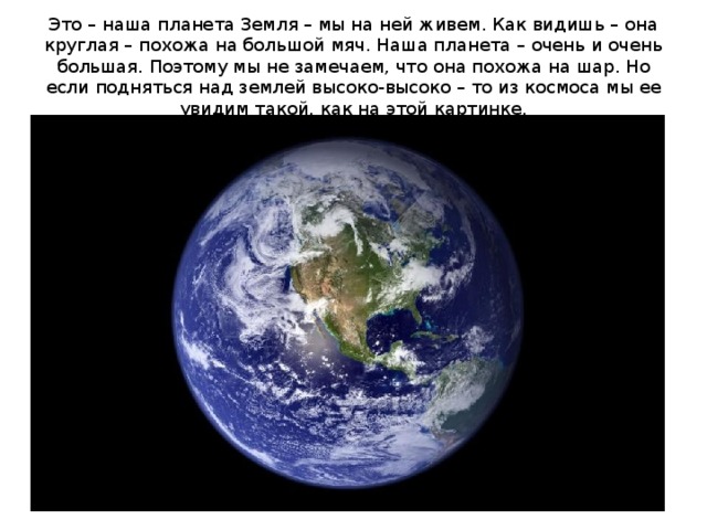 Это – наша планета Земля – мы на ней живем. Как видишь – она круглая – похожа на большой мяч. Наша планета – очень и очень большая. Поэтому мы не замечаем, что она похожа на шар. Но если подняться над землей высоко-высоко – то из космоса мы ее увидим такой, как на этой картинке. 