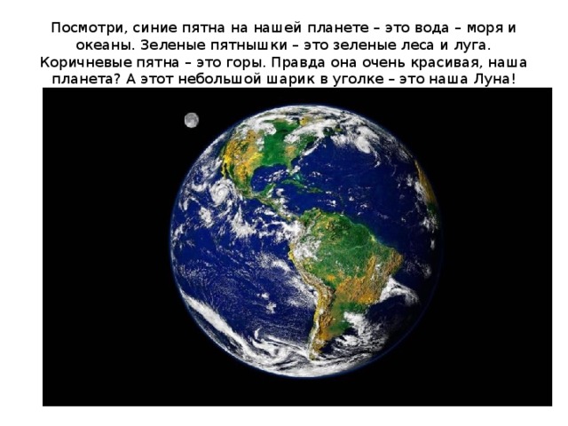 Посмотри, синие пятна на нашей планете – это вода – моря и океаны. Зеленые пятнышки – это зеленые леса и луга. Коричневые пятна – это горы. Правда она очень красивая, наша планета? А этот небольшой шарик в уголке – это наша Луна! 