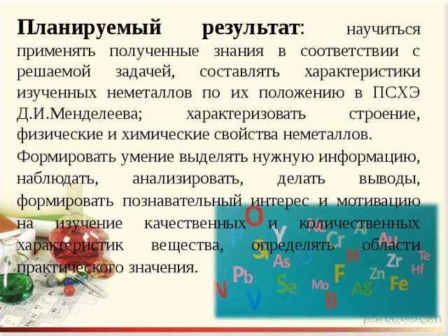 Планируемый результат : научиться применять полученные знания в соответствии с решаемой задачей, составлять характеристики изученных неметаллов по их положению в ПСХЭ Д.И.Менделеева; характеризовать строение, физические и химические свойства неметаллов. Формировать умение выделять нужную информацию, наблюдать, анализировать, делать выводы, формировать познавательный интерес и мотивацию на изучение качественных и количественных характеристик вещества, определять области практического значения.