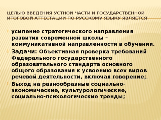 Целью введения устной части и государственной итоговой аттестации по русскому языку является усиление стратегического направления развития современной школы – коммуникативной направленности в обучении. Задачи: Объективная проверка требований Федерального государственного образовательного стандарта основного общего образования к усвоению всех видов речевой деятельности , включая говорение; Выход на разнообразные социально-экономические, культурологические, социально-психологические тренды; 