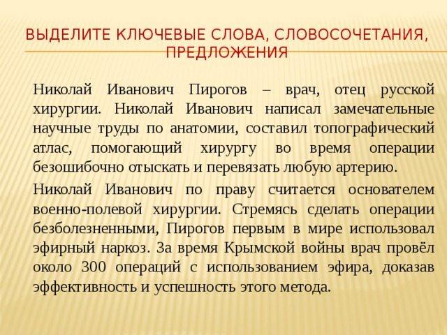 Выделите ключевые слова, словосочетания, предложения  Николай Иванович Пирогов – врач, отец русской хирургии. Николай Иванович написал замечательные научные труды по анатомии, составил топографический атлас, помогающий хирургу во время операции безошибочно отыскать и перевязать любую артерию.   Николай Иванович по праву считается основателем военно-полевой хирургии. Стремясь сделать операции безболезненными, Пирогов первым в мире использовал эфирный наркоз. За время Крымской войны врач провёл около 300 операций с использованием эфира, доказав эффективность и успешность этого метода. 