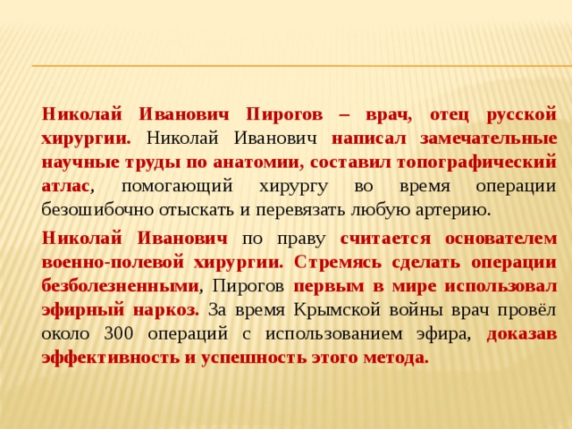   Николай Иванович Пирогов – врач, отец русской хирургии. Николай Иванович написал замечательные научные труды по анатомии, составил топографический атлас , помогающий хирургу во время операции безошибочно отыскать и перевязать любую артерию.   Николай Иванович по праву считается основателем военно-полевой хирургии. Стремясь сделать операции безболезненными , Пирогов первым в мире использовал эфирный наркоз. За время Крымской войны врач провёл около 300 операций с использованием эфира, доказав эффективность и успешность этого метода. 