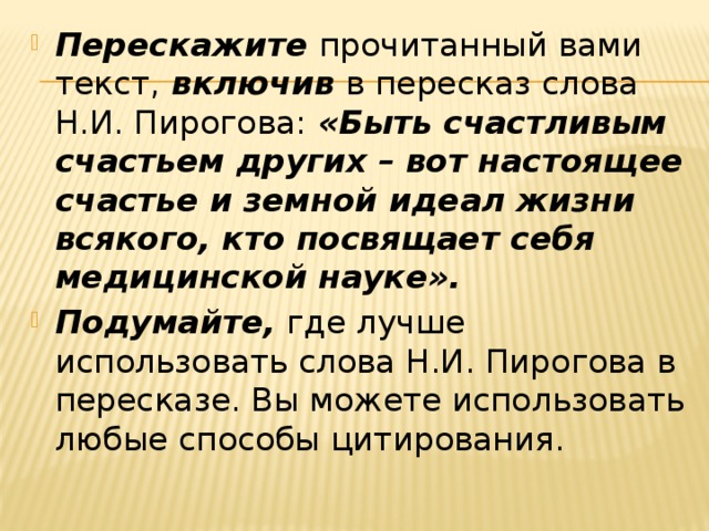 Перескажите прочитанный вами текст, включив в пересказ слова Н.И. Пирогова: «Быть счастливым счастьем других – вот настоящее счастье и земной идеал жизни всякого, кто посвящает себя медицинской науке». Подумайте, где лучше использовать слова Н.И. Пирогова в пересказе. Вы можете использовать любые способы цитирования. 