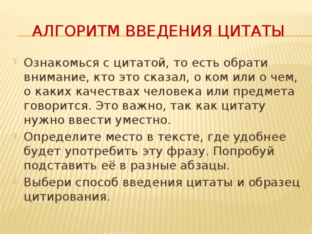 Алгоритм введения цитаты Ознакомься с цитатой, то есть обрати внимание, кто это сказал, о ком или о чем, о каких качествах человека или предмета говорится. Это важно, так как цитату нужно ввести уместно. Определите место в тексте, где удобнее будет употребить эту фразу. Попробуй подставить её в разные абзацы. Выбери способ введения цитаты и образец цитирования. 