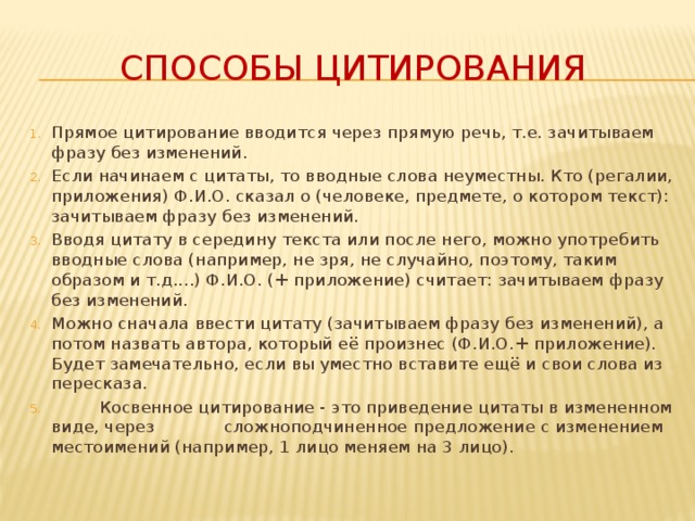 Способы цитирования Прямое цитирование вводится через прямую речь, т.е. зачитываем фразу без изменений. Если начинаем с цитаты, то вводные слова неуместны. Кто (регалии, приложения) Ф.И.О. сказал о (человеке, предмете, о котором текст): зачитываем фразу без изменений. Вводя цитату в середину текста или после него, можно употребить вводные слова (например, не зря, не случайно, поэтому, таким образом и т.д....) Ф.И.О. (+ приложение) считает: зачитываем фразу без изменений. Можно сначала ввести цитату (зачитываем фразу без изменений), а потом назвать автора, который её произнес (Ф.И.О.+ приложение). Будет замечательно, если вы уместно вставите ещё и свои слова из пересказа.           Косвенное цитирование - это приведение цитаты в измененном виде, через             сложноподчиненное предложение с изменением местоимений (например, 1 лицо меняем на 3 лицо). 