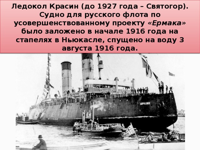 Ледокол Красин (до 1927 года – Святогор). Судно для русского флота по усовершенствованному проекту «Ермака» было заложено в начале 1916 года на стапелях в Ньюкасле, спущено на воду 3 августа 1916 года. 