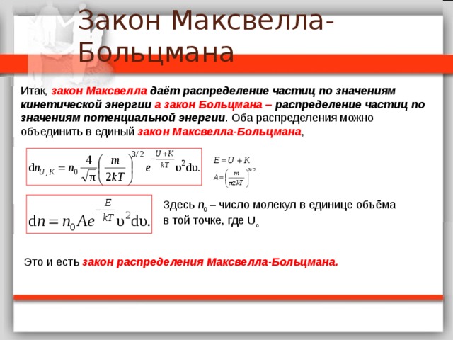 Итак, закон Максвелла даёт распределение частиц по значениям кинетической энергии а закон Больцмана – распределение частиц по значениям потенциальной энергии . Оба распределения можно объединить в единый закон Максвелла-Больцмана , Здесь n 0 – число молекул в единице объёма в той точке, где U o Это и есть закон распределения Максвелла-Больцмана.   