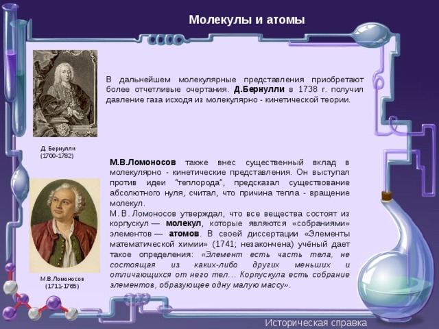 Молекулы и атомы В дальнейшем молекулярные представления приобретают более отчетливые очертания. Д.Бернулли в 1738 г. получил давление газа исходя из молекулярно - кинетической теории. Д. Бернулли (1700-1782) М.В.Ломоносов также внес существенный вклад в молекулярно - кинетические представления. Он выступал против идеи “теплорода”, предсказал существование абсолютного нуля, считал, что причина тепла - вращение молекул. М. В. Ломоносов утверждал, что все вещества состоят из корпускул — молекул , которые являются «собраниями» элементов — атомов . В своей диссертации «Элементы математической химии» (1741; незакончена) учёный дает такое определения: «Элемент есть часть тела, не состоящая из каких-либо других меньших и отличающихся от него тел… Корпускула есть собрание элементов, образующее одну малую массу».  М.В.Ломоносов (1711-1765) Историческая справка 
