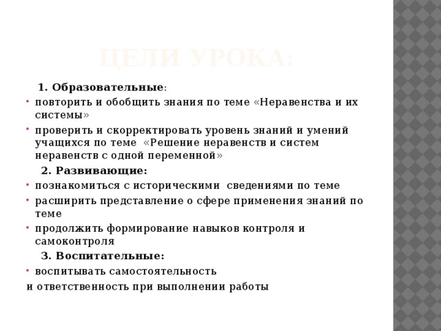 Цели урока:  1. Образовательные : повторить и обобщить знания по теме «Неравенства и их системы» проверить и скорректировать уровень знаний и умений учащихся по теме «Решение неравенств и систем неравенств с одной переменной»  2. Развивающие: познакомиться с историческими сведениями по теме расширить представление о сфере применения знаний по теме продолжить формирование навыков контроля и самоконтроля  3. Воспитательные: воспитывать самостоятельность и ответственность при выполнении работы   