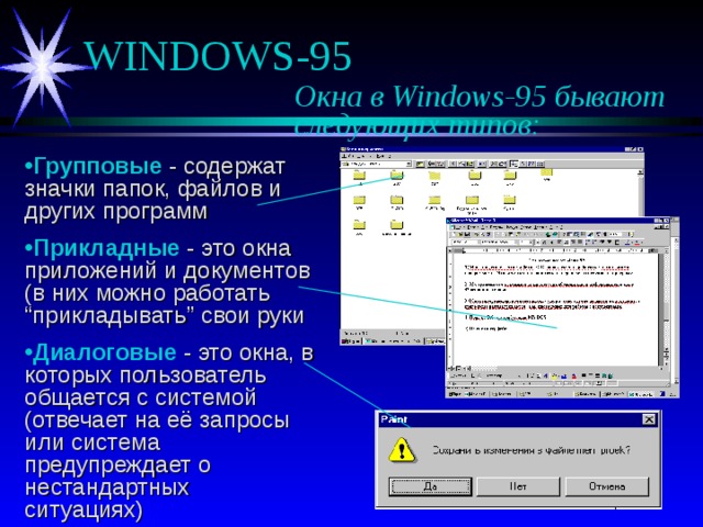 Окна в Windows-95 бывают    следующих типов: Групповые - содержат значки папок, файлов и других программ Прикладные - это окна приложений и документов (в них можно работать “прикладывать” свои руки Диалоговые - это окна, в которых пользователь общается с системой (отвечает на её запросы или система предупреждает о нестандартных ситуациях) 