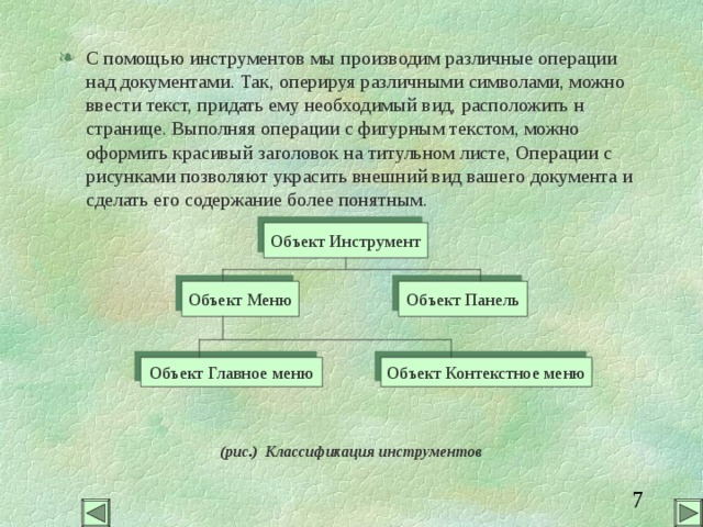 С помощью инструментов мы производим различные операции над документами. Так, оперируя различными символами, можно ввести текст, придать ему необходимый вид, расположить н странице. Выполняя операции с фигурным текстом, можно оформить красивый заголовок на титульном листе, Операции с рисунками позволяют украсить внешний вид вашего документа и сделать его содержание более понятным. (рис.) Классификация инструментов Объект Инструмент Объект Панель Объект Меню Объект Контекстное меню Объект Главное меню 