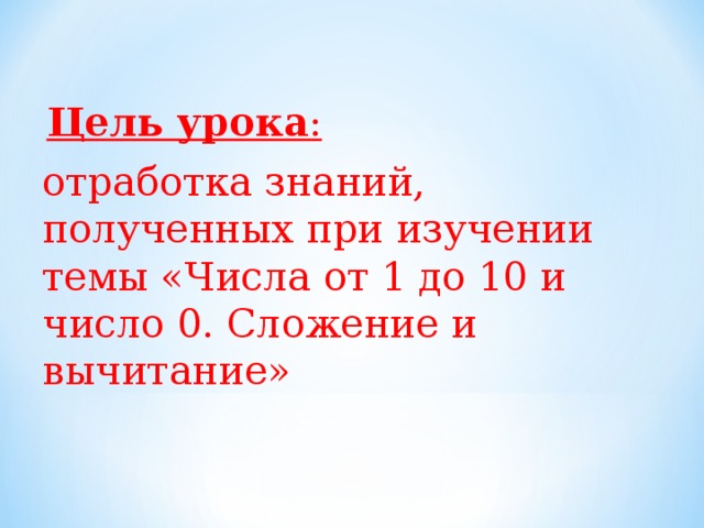   Цель урока :  отработка знаний, полученных при изучении темы «Числа от 1 до 10 и число 0. Сложение и вычитание» 