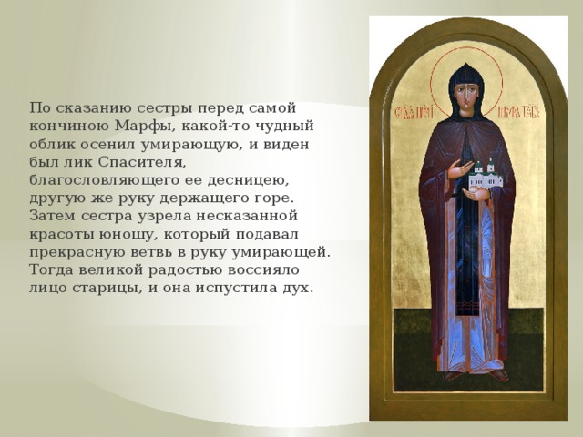 По сказанию сестры перед самой кончиною Марфы, какой-то чудный облик осенил умирающую, и виден был лик Спасителя, благословляющего ее десницею, другую же руку держащего горе. Затем сестра узрела несказанной красоты юношу, который подавал прекрасную ветвь в руку умирающей. Тогда великой радостью воссияло лицо старицы, и она испустила дух. 