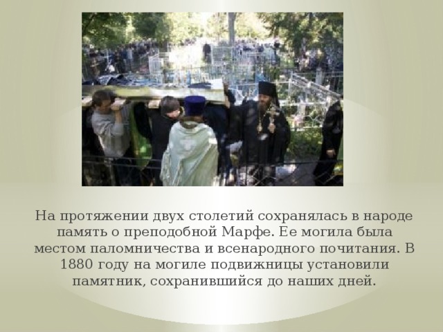 На протяжении двух столетий сохранялась в народе память о преподобной Марфе. Ее могила была местом паломничества и всенародного почитания. В 1880 году на могиле подвижницы установили памятник, сохранившийся до наших дней. 