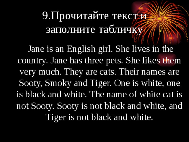 9.Прочитайте текст и заполните табличку   Jane is an English girl. She lives in the country. Jane has three pets. She likes them very much. They are cats. Their names are Sooty, Smoky and Tiger. One is white, one is black and white. The name of white cat is not Sooty. Sooty is not black and white, and Tiger is not black and white. 