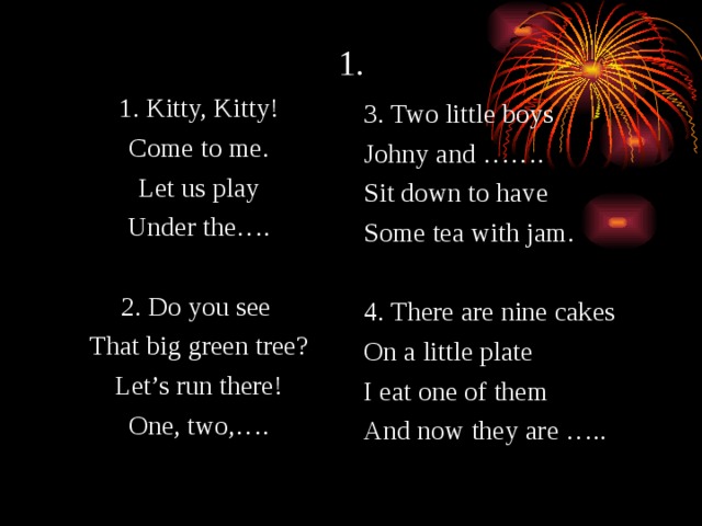 1. 1. Kitty, Kitty! Come to me. Let us play Under the…. 2. Do you see That big green tree? Let’s run there! One, two,…. 3. Two little boys Johny and ……. Sit down to have Some tea with jam. 4. There are nine cakes On a little plate I eat one of them And now they are ….. 