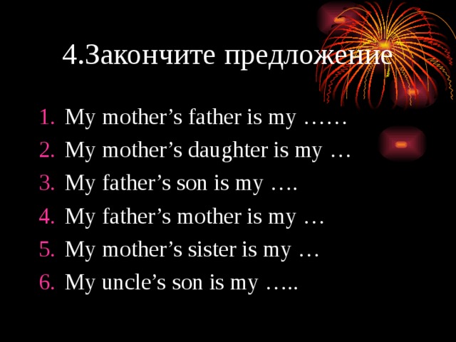 4.Закончите предложение My mother’s father is my …… My mother’s daughter is my … My father’s son is my …. My father’s mother is my … My mother’s sister is my … My uncle’s son is my ….. 