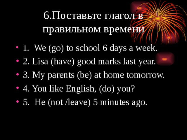 6.Поставьте глагол в правильном времени 1 . We (go) to school 6 days a week. 2. Lisa (have) good marks last year. 3. My parents (be) at home tomorrow. 4. You like English, (do) you? 5. He (not /leave) 5 minutes ago. 