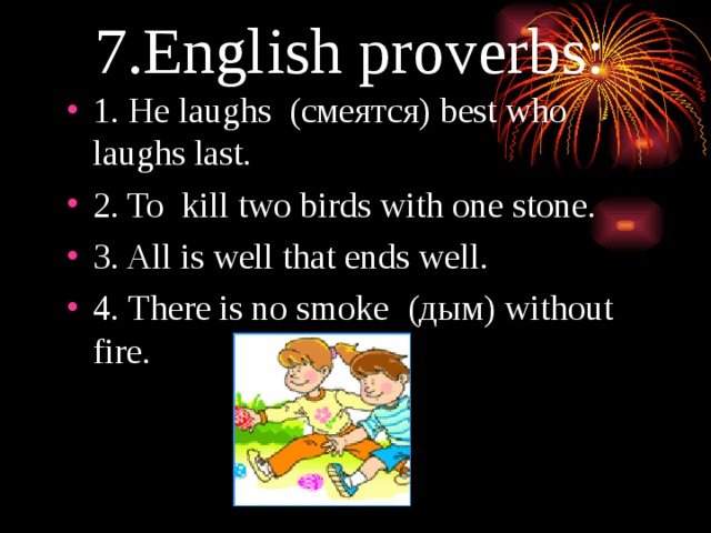 7. English proverbs: 1 . He laughs (смеятся) best who laughs last. 2 . To kill two birds with one stone. 3 . All is well that ends well. 4. There is no smoke (дым) without fire. 