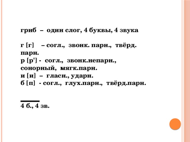 гриб – один слог, 4 буквы, 4 звука   г [г] – согл., звонк. парн., твёрд. парн. р [р'] - согл., звонк.непарн., сонорный, мягк.парн. и [и] – гласн., ударн. б [п] - согл., глух.парн., твёрд.парн. ______ 4 б., 4 зв.   