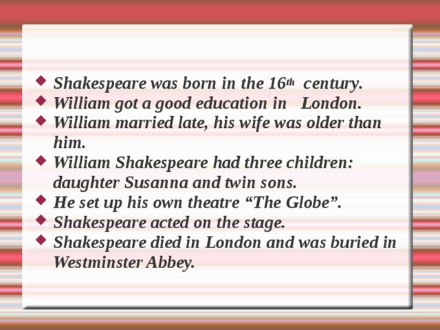 Shakespeare was born in the 16 th c e ntury .   William got a good e d ucation in  London.  William married late, his wife was older than him. William Shakespeare had three children: daughter Susanna and twin sons.  He set up his own theatre “The Globe”. Shakespeare acted on the stage. Shakespeare died in London and was buried in Westminster Abbey.   