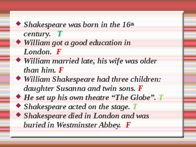 Shakespeare was born in the 16 th c e ntury .  Т  William got a good e d ucation in  London.  F William married late, his wife was older than him. F William Shakespeare had three children: daughter Susanna and twin sons.  F He set up his own theatre “The Globe”. T Shakespeare acted on the stage. T Shakespeare died in London and was buried in Westminster Abbey.  F  