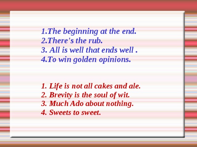 1. The beginning at the end. 2. There's the rub. 3 .  All is well that ends well . 4 . То win golden opinions.   1 .  Life is not all cakes and ale . 2 .  Brevity is the soul of wit . 3 .  Much Ado about nothing . 4 .  Sweets to sweet . 