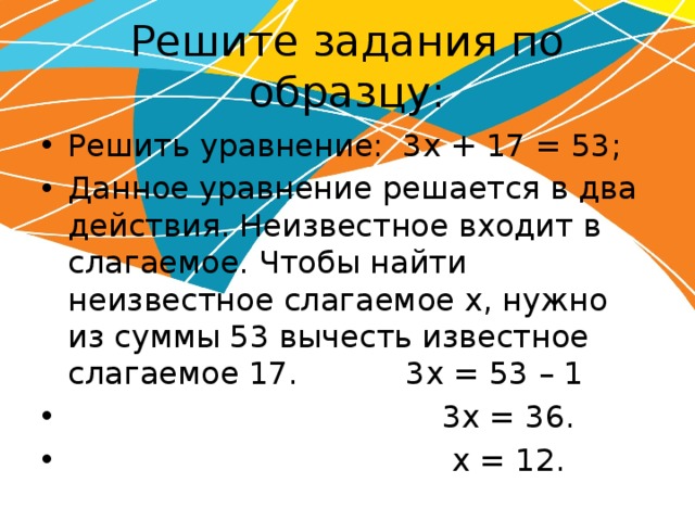 Решите задания по образцу: Решить уравнение: 3х + 17 = 53; Данное уравнение решается в два действия. Неизвестное входит в слагаемое. Чтобы найти неизвестное слагаемое х, нужно из суммы 53 вычесть известное слагаемое 17. 3х = 53 – 1  3х = 36.  х = 12. 