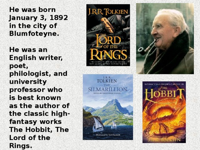He was born January 3, 1892 in the city of Blumfoteyne.  He was an English writer, poet, philologist, and university professor who is best known as the author of the classic high-fantasy works The Hobbit, The Lord of the Rings.  He died on September 2, 1973 in the city of Bournemouth. 