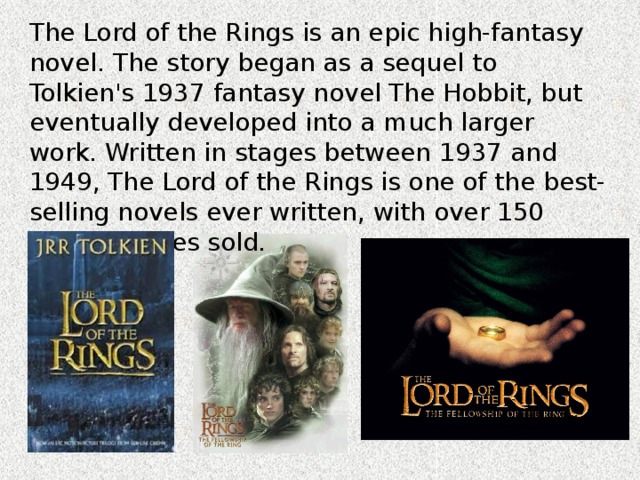 The Lord of the Rings is an epic high-fantasy novel. The story began as a sequel to Tolkien's 1937 fantasy novel The Hobbit, but eventually developed into a much larger work. Written in stages between 1937 and 1949, The Lord of the Rings is one of the best-selling novels ever written, with over 150 million copies sold. 